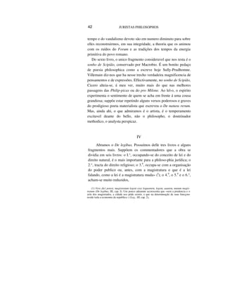 42 JURISTAS PHILOSOPHOS
tempo e do vandalismo devoto são em numero diminuto para sobre
elles reconstruirmos, em sua integridade, a theoria que os animou
com os ruídos do Forum e as tradições dos tempos da energia
primitiva do povo romano.
Do sexto livro, o unico fragmento consideravel que nos resta é o
sonho de Scipião, conservado por Macrobio. É um bonito pedaço
de poesia philosophica como a escreve hoje Sully-Prudhomne.
Villemain diz-nos que ha nesse trecho verdadeira magnificencia de
pensamentos e de expressões. Effectivamente, no sonho de Scipião,
Cicero alteia-se, á meu ver, muito mais do que nas melhores
passagens das Philip-picas ou do pro Milone. Ao lel-o, o espirito
experimenta o sentimento de quem se acha em frente á uma cousa
grandiosa; suppõe estar repetindo alguns versos poderosos e graves
do prodigioso poeta materialista que escreveu o De natura rerum.
Mas, ainda ahi, o que admiramos é o artista, é o temperamento
excitavel deante do bello, não o philosopho, o doutrinador
methodico, o analysta perspicaz.
IV
Abramos o De legibus. Possuímos delle tres livros e alguns
fragmentos mais. Suppõem os commentadores que a obra se
dividia em seis livros: o I.°, occupando-se do conceito de lei e do
direito natural, é o mais importante para a philoso-phia jurídica; o
2.°, tracta do direito religioso; o 3.0
, occupa-se com a organisação
do poder publico ou, antes, com a magistratura o que é a lei
falando, como a lei é a magistratura muda» (I
); o 4.0
, o 5.0
e o 6.°,
acham-se muito reduzidos,
(1) Vere dici potest, magistratum legent esse loquentem, legem, aautem, mutum magis-
tratum (De legibus, III, cap. I). Um pouco adeannte accrescenta que «sem a prudencia e o
zelo dos magistrados, a cidade uso póde existir, e que na determinação de suas funcçoes
reside toda a economia da republica » (Leg., III, cap. 2),
 