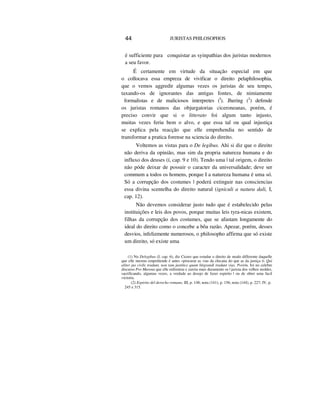 44 JURISTAS PHILOSOPHOS
é sufficiente para conquistar as syinpathias dos juristas modernos
a seu favor.
É certamente em virtude da situação especial em que
o collocava essa empreza de vivificar o direito pelaphilosophia,
que o vemos aggredir algumas vezes os juristas de seu tempo,
taxando-os de ignorantes das antigas fontes, de nimiamente
formalistas e de maliciosos interpretes (I
). Jhering (2
) defende
os juristas romanos das objurgatorias ciceroneanas, porém, é
preciso convir que si o litterato foi algum tanto injusto,
muitas vezes feriu bem o alvo, e que essa tal ou qual injustiça
se explica pela reacção que elle emprehendia no sentido de
transformar a pratica forense na sciencia do direito.
Voltemos as vistas para o De legibus. Ahi si diz que o direito
não deriva da opinião, mas sim da propria natureza humana e do
influxo dos deuses (í, cap. 9 e 10). Tendo uma | tal origem, o direito
não póde deixar de possuir o caracter da universalidade; deve ser
commum a todos os homens, porque I a natureza humana é uma só.
Só a corrupção dos costumes | poderá extinguir nas consciencias
essa divina scentelha do direito natural (igniculi a natura dali, I,
cap. 12).
Não devemos considerar justo tudo que é estabelecido pelas
instituições e leis dos povos, porque muitas leis tyra-nicas existem,
filhas da corrupção dos costumes, que se afastam longamente do
ideal do direito como o concebe a bôa razão. Apezar, porém, desses
desvios, infelizmente numerosos, o philosopho affirma que só existe
um direito, só existe uma
(1) No Delegibus (I, cap. 6), diz Cicero que estudar o direito de modo differente daquelle
que elle mesmo emprehende é antes «procurar as vias da chicana do que as da justiça D. Qui
aliter jus civile tradunt, non tam justitice quam litigrandi tradunt vias. Porém, foi no celebre
discurso Pro Murena que elle enfrentou e zurziu mais duramente os | jurista dos velhos moldes,
sacrificando, algumas vezes, a verdade ao desejo de fazer espirito | ou de obter uma facil
victoria.
(2) Espirito del derecho romano, III, p. 148; nota (141), p. 156; nota (144), p. 227; IV, p.
245 e 315.
 