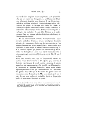 CLOVIS BEVILAQUA 45
lei: «a sã razão emquanto ordena ou prohibe» (I
). É justamente
ella que nos auctorisa a distinguirmos a lei bôa da má. Referir
esse julgamento á opinião seria demencia (I, cap. 16), porque a
opinião se modifica, agitada por elementos de toda ordem. «Si a
vontade dos povos, os decretos dos chefes de Estado, as
sentenças dos juizes fundassem o direito, o roubo, o adulterio, os
testamentos falsos seriara o direito, desde que tivessem por si os
suffragios da multidão> (I, cap. 26). Sómente a sã razão,
portanto, é que nos pôde dar a distincção do justo e do injusto, do
honesto e do vergonhoso.
Eis ahi bem formulada a theoria do direito natural a cujos
tresvarios ainda hoje devemos o atrazo e a indigencia do direito
sciencia: «é a natureza do direito que desejamos explicar e é na
natureza humana que iremos descobril-a:—| natura enim juris
explicanda est nobis, eaque ab hominis repelenda natura» (cap. 5).
A lei é a razão suprema que governa toda a natureza (cap. 6), ou,
então, é a distincção do justo e do injusto modelada sobre a
natureza, principio imme-morial de todas as cousas (Lív. II, cap. 5
in fine).
Sobre estas mesmas idéas, que são directamente bebidas na
eschola stoica, Cicero insiste no De officiis, que, embóora, I
dedicado especialmente á moral, contém a doutrina do direito
natural em seus traços essenciaes. No livro III, cap. 17 desta obra,
se encontram as seguintes expressões, tantas vezes depois
repetidas por outros:«Tudo que é do direito civil não é do direito
das gentes; mas tudo que é do direito das gentes deve ser
considerado como do direito civil. Mas nosso direito civil não é
mais do que uma sombra do verdadeiro direito e da perfeita
justiça, e aprouvesse a Deus que, ao menos,
(1) De leg., I, cap. 15. É a conhecida definição de Cicero, cm que elle insiste por varias vezes. No
livro primeiro, cap. 6, já tinha dicto que se deve eutender por lei a razão suprema, communicada á
nossa natureza, que ordena ou prohibe, lex est natio summa, insita in natura que facienda sunt
facienda sunt prohibetque contraria.
 