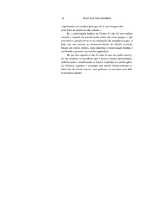 46 JURISTAS PHILOSOPHOS
seguíssemos esta sombra, pois que ella é uma imagem dos
princípios da natureza e da verdade«...
Eis a philosophia jurídica de Cicero. Si não foi um espirito
ousado e original, foi um devotado cultor das letras gregas, e, por
esse motivo, poude elevar-se ás concepções da metaphysica que, si
hoje são um entrave ao desenvolvimento do direito sciencia,
fôram, em outros tempos, uma indeclinavel necessidade mental, e
um benefico protesto em prol dos opprimidos
Do que fica exposto, e não fiz mais do que um rapido escorço
de sua doutrina, se reconhece que o jurista romano reproduzindo,
embellezando e modificando as licções recebidas dos philosophos
da Hellenia, exgottou o assumpto que depois vieram retomar os
theoristas do direito natural, sem poderem accrescentar uma idéa
essencial ao quadro.
 