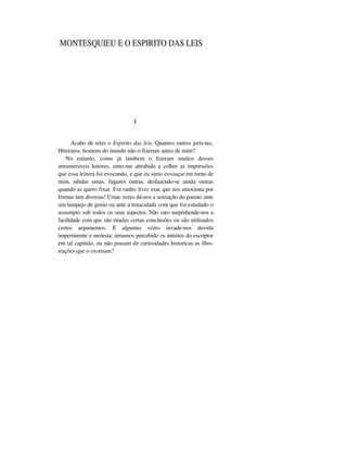 MONTESQUIEU E O ESPIRITO DAS LEIS
I
Acabo de reler o Espirito das leis. Quantos outros juris-tas,
Htteratos, homens do inundo não o fizeram antes de mim?
No entanto, como já tambem o fizeram muitos desses
innumeraveis leitores, sinto-me attrahido a colher as impressões
que essa leitura foi evocando, e que eu sinto esvoaçar em torno de
mim, nítidas umas, fugazes outras, desfazendo-se ainda outras
quando as quero fixar. Ext ranho livro esse que nos emociona por
fórmas tam diversas! Umas vezes dá-nos a sensação do pasmo ante
um lampejo de genio ou ante a tenacidade com que foi estudado o
assumpto sob todos os seus aspectos. Não raro surprehende-nos a
facilidade com que são tiradas certas conclusões ou são utilisados
certos argumentos. E algumas vezes invade-nos duvida
impertinente e molesta: teriamos percebido os intuitos do escriptor
em tal capitulo, ou não passam de curiosidades historicas as illus-
trações que o exornam?
 