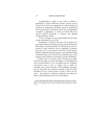 48 JURISTAS PHILOSOPHOS
Comprehendem-se, depois do que acabo de affirmar, a
perturbação e o enleio de Helvetius e Sourin, receiosos de que o
Espirito das leis não fosse comprometter os creditos litterários do
presidente do parlamento de Bordeaux, apezar da amenidade do
estylo, da poesia que se derrama por todo o livro. Comprehendem-
se tambem os epigrammas e as ironias de Voltaire. Mas não é
possível justificar plenamente os primeiros nem applaudir
incondicionalmente o ultimo.
O livro é desegual, mas tem grandiosidades que provocarão
sempre a admiração dos que o lerem.
Montesquieu (I
) consumiu vinte annos em seu preparo, mas
não o ponde expurgar inteiramente das jaças que lhe obscurecem o
brilho. Desde a sua primeira edição, em 1748, que Desprit des lois.
encontrou o gume acerado da critica a retalhar-lhe a contextura,
para expor á luz as suas fraquezas.* Não falo da critica ignára e
maldosa, açulada pelo fanatismo, porque o seu incommodo rechinar
foi inofensivo para o livro. Falo da critica ponderada e grave, cujos
principaes reparos pódem ser encontrados no resumo de Walknaer.
As fontes a que se soccorreu o auctor, disseram, nem sempre
fôram das mais puras; os erros de chronologia e as obscuridades não
são de encontro difficil no livro; ha capítulos que são verdadeiras
excrescencias, como os que se occupam com os espiões na
monarchia, com as cartas ano-nymas e outros similhantes assumptos,
que mal mereceriam uma referencia incidental no Buir das idéas
formadoras do livro; a falta de ordem é tal que o Espirito das leis
parece uma reunião de «admiraveis fragmentos que esperam do
auctor a ultima demão para tornar-se uma obra regular».
(1) Charles de Sccondat, barão de Bréde e de Montesquieu, nasceu em Bordeaux, em 1689, e
falleceu em 1755. Além do Espirito das leis, são de alto merecimento as suas Lellres persanes
(1721), e as Considerations sur les causes de la grandeur et de la decadente des romainS
(1734).
 