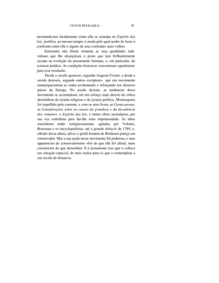 CLOVIS BEVILAQUA 51
mostrando-nos lucidamente como ella se estampa no Espirito das
leis, justifica, ao mesmo tempo, o modo pelo qual acabo de fazer o
confronto entre elle e alguns de seus confrades mais velhos.
Entretanto não fôram sómente as suas qualidades indi-
viduaes que lhe alcançáram o posto que tam brilhantemente
occupa na evolução do pensamento humano, e, em particular, da
sciencia juridica. As condições historicas concorreram egualmente
para esse resultado.
Desde o seculo quatorze, segundo Augusto Comte, e desde o
seculo dezeseis, segundo outros escriptores que um movimento
emancipacionista se vinha avolumando e reforçando nos diversos
paizes da Europa. No seculo dezoito, as tendencias desse
movimento se accentuáram, em um esforço mais directo de crítica
demolidora da tyrania religiosa e da tyrania politica. Montesquieu
foi impellido pela corrente, e com os seus livros, as Cartas persas,
as Considerações sobre as causas da grandeza e da decadencia
dos romanos, o Espirito das leis, e outras obras secundarias, por
sua vez contribuiu para dar-lhe mais impetuosidade. As idéas
marcháram então vertiginosamente, agitadas por Voltaire,
Rousseau e os encyclopedistas, até a grande debacle de 1789; e,
olhado dessa altura, talvez o gentil homem de Bordeaux pareça um
conservador. Mas a sua acção nesse movimento foi poderosa, e suas
apparencias de conservatorismo vêm de que elle foi afinal, mais
constructor do que demolidor. E é justamente isso que o colloca
em situação especial, de mais realce para os que o contemplam a
um seculo de distancia.
 
