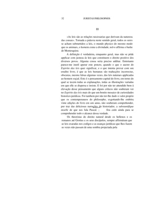 52 JURISTAS PHILOSOPHOS
III
«As leis são as relações necessarias que derivam da natureza
das cousas». Tornada a palavra neste sentido geral, todos os seres
se acham submettidos a leis, o mundo physico do mesmo modo
que os animaes, o homem como a divindade, nol-o affirma o barão
de Montesquieu.
A definição é verdadeira, emquanto geral, mas não se póde
applicar com justeza ás leis que constituem o direito positivo dos
diversos povos. Alguma cousa seria preciso additar. Entretanto
parece-me inutil apurar este poncto, quando o que o auctor do
Espirito das leis quer significar, e o que intenta provar com seu
erudito livro, é que as leis humanas são traducções incorrectas,
obscuras, mesmo falsas algumas vezes, das leis naturaes applicadas
ao homem soçial. Este é o pensamento capital do livro, em torno do
qual se tecem todas as explanações, todas as illustrações variadas
em que elle se dispersa e insiste. E foi por não ter attendido bem á
elevação desse pensamento que alguns criticos não souberam ver
no Espirito das leis mais do que um bonito mosaico de curiosidades
historico-juridicas. Foi tambem por não ter-lhe dado o valor proprio
que os contemporaneos do philosopho, exgottando-lhe embóra
vinte edições do livro em um anno, não souberam comprehender,
por traz das deliciosas narrações do historiador, a substantifique
moelle de que nos fala Pascal. ; Era cedo ainda para se
comprehender todo o alcance dessa verdade.
Os theoristas do direito natural desde os hellenos e os
romanos até Grotius e os seus discípulos, sempre affirmáram que
as leis exaradas nos codigos e as usanças jurídicas que lhes fazem
as vezes não passam de uma sombra projectada pela
 