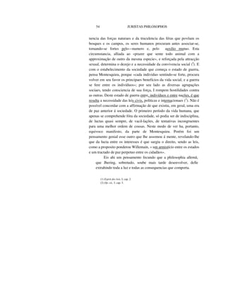 54 JURISTAS PHILOSOPHOS
nencia das forças naturaes e da truculencia das féras que povôam os
bosques e os campos, os seres humanos procuram antes associar-se,
toruando-se fortes pelo—numero e, pelo auxilio mutuo. Esta
circumstancia, alliada ao «prazer que sente todo animal com a
approximação de outro da mesma especie», e reforçada pela attracção
sexual, determina o dezejo e a necessidade da convivencia social (I
). E
com o estabelecimento da sociedade que começa o estado de guerra,
pensa Montesquieu, porque «cada individuo sentindo-se forte, procura
volver em seu favor os principaes benefícios da vida social, e a guerra
se fere entre os indivíduos»; por seu lado as diversas agrupações
sociaes, tendo consciencia de sua força, I rompem hostilidades contra
as outras. Deste estado de guerra entre, indivíduos e entre nações, é que
resulta a necessidade das leis civis, politicas e internacionaes (2
). Não é
possível concordar com a affirmação de que existiu, em geral, uma era
de paz anterior á sociedade. O primeiro período da vida humana, que
apenas se comprehende fóra da sociedade, só podia ser de indisciplina,
de luctas quasi sempre, de vacil-lações, de tentativas incongruentes
para uma melhor ordem de cousas. Neste modo de ver ha, portanto,
equivoco manifesto, da parte de Montesquieu. Porém foi um
pensamento genial esse outro que lhe assomou á mente, revelando-lhe
que da lucta entre os interesses é que surgiu o direito, sendo as leis,
como a proposito ponderou Willemain, » um armistício entre os estados
e um tractado de paz perpetuo entre os cidadãos».
Eis ahi um pensamento fecundo que a philosophia allemã,
que Jhering, sobretudo, soube mais tarde desenvolver, delle
extrahindo toda a luz e todas as consequencias que comporta.
(1) Esprit des lois, I, cap. 2.
(2) Op. cit., I. cap. 3.
 