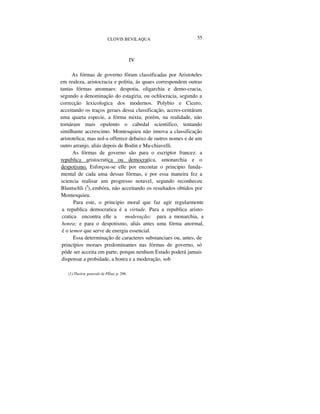 CLOVIS BEVILAQUA 55
IV
As fórmas de governo fôram classificadas por Aristoteles
em realeza, aristocracia e politia, ás quaes correspondem outras
tantas fórmas anonnaes: despotia, oligarchia e demo-cracia,
segundo a denominação do estagiria, ou ochlocracia, segundo a
correcção lexicologica dos modernos. Polybio e Cicero,
acceitando os traços geraes dessa classificação, accres-centáram
uma quarta especie, a fórma mixta; porém, na realidade, não
tornáram mais opulento o cabedal scientifico, tentando
similhante accrescimo. Montesquieu não innova a classificação
aristotelica; mas nol-a offerece debaixo de outros nomes e de um
outro arranjo, aliás depois de Bodin e Ma-chiavelli.
As fórmas de governo são para o escriptor francez: a
republica aristocratica ou democratica, amonarchia e o
despotismo. Esforçou-se elle por encontar o principio funda-
mental de cada uma dessas fórmas, e por essa maneira fez a
sciencia realisar um progresso notavel, segundo reconheceu
Bluntschli (I
),.embóra, não acceitando os resultados obtidos por
Montesquieu.
Para este, o principio moral que faz agir regularmente
a republica democratica é a virtude. Para a republica aristo-
cratica encontra elle a moderação; para a monarchia, a
honra; e para o despotismo, aliás antes uma fórma anormal,
é o temor que serve de energia essencial.
Essa determinação de caracteres substanciaes ou, antes, de
princípios moraes predominantes nas fórmas de governo, só
pôde ser acceita em parte; porque nenhum Estado poderá jamais
dispensar a probidade, a honra e a moderação, sob
(1) Theórie generale de PÉtat, p. 298.
 