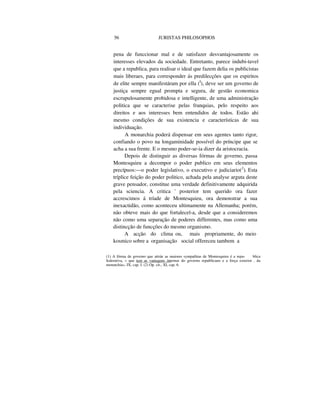 56 JURISTAS PHILOSOPHOS
pena de funccionar mal e de satisfazer desvantajosamente os
interesses elevados da sociedade. Entretanto, parece indubi-tavel
que a republica, para realisar o ideal que fazem delia os publicistas
mais liberaes, para corresponder ás predilecções que os espiritos
de elite sempre manifestáram por ella (I
), deve ser um governo de
justiça sempre egual prompta e segura, de gestão economica
escrupulosamente probidosa e intelligente, de uma administração
politica que se caracterise pelas franquias, pelo respeito aos
direitos e aos interesses bem entendidos de todos. Estão ahi
mesmo condições de sua existencia e características de sua
individuação.
A monarchia poderá dispensar em seus agentes tanto rigor,
confiando o povo na longaminidade possível do príncipe que se
acha a sua frente. E o mesmo poder-se-ia dizer da aristocracia.
Depois de distinguir as diversas fórmas de governo, passa
Montesquieu a decompor o poder publico em seus elementos
precípuos:—o poder legislativo, o executivo e judiciario(2
). Esta
tríplice feição do poder politico, achada pela analyse arguta deste
grave pensador, constitue uma verdade definitivamente adquirida
pela sciencia. A critica ' posterior tem querido ora fazer
accrescimos á tríade de Montesquieu, ora demonstrar a sua
inexactidão, como aconteceu ultimamente na Allemanha; porém,
não obteve mais do que fortalecel-a, desde que a consideremos
não como uma separação de poderes differentes, mas como uma
distincção de funcções do mesmo organismo.
A acção do clima ou, mais propriamente, do meio
kosmico sobre a organisação social offereceu tambem a
(1) A fórma de governo que attráe as maiores sympathias de Montesquieu é a repu- blica
federativa, « que tem as vantagens internas do governo republicano e a força exterior . da
monarchia», IX, cap. I. (2) Op. cit., XI, cap. 6.
 