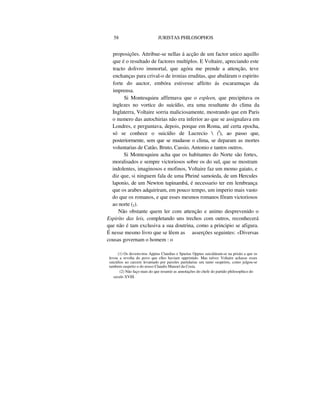 58 JURISTAS PHILOSOPHOS
proposições. Attribue-se nellas á acção de um factor unico aquillo
que é o resultado de factores multiplos. E Voltaire, apreciando este
tracto dolivro immortal, que agóra me prende a attenção, teve
enchanças para crival-o de ironias eruditas, que abaláram o espirito
forte do auctor, embóra estivesse affeito ás escaramuças da
imprensa.
Si Montesquieu affirmava que o espleen, que precipitava os
inglezes no vortice do suicídio, era uma resultante do clima da
Inglaterra, Voltaire sorria maliciosamente, mostrando que em Paris
o numero das autochirias não era inferior ao que se assignalava em
Londres, e perguntava, depois, porque em Roma, até certa epocha,
só se conhece o suicídio de Lucrecio  (I
), ao passo que,
posteriormente, sem que se mudasse o clima, se deparam as mortes
voluntarias de Catão, Bruto, Cassio, Antonio e tantos outros.
Si Montesquieu acha que os habitantes do Norte são fortes,
moralisados e sempre victoriosos sobre os do sul, que se mostram
indolentes, imaginosos e mofinos, Voltaire faz um momo gaiato, e
diz que, si ninguem fala de uma Phriné samoieda, de um Hercules
laponio, de um Newton tupinambá, é necessario ter em lembrança
que os arabes adquiriram, em pouco tempo, um imperio mais vasto
do que os romanos, e que esses mesmos romanos fôram victoriosos
ao norte (2).
Não obstante quem ler com attenção e animo desprevenido o
Espirito das leis, completando uns trechos com outros, reconhecerá
que não é tam exclusiva a sua doutrina, como a principio se afigura.
É nesse mesmo livro que se lêem as asserções seguintes: «Diversas
cousas governam o homem : o
(1) Os devemviros Appius Claudius e Spurius Oppius suicidáram-se na prisão a que os
levou a revolta do povo que elles haviam opprimido. Mas talvez Voltaire achasse esses
suicídios uo carcere levantado por paixões partidarias um tanto suspeitos, como julgou-se
tambem suspeito o do nosso Claudio Manoel da Costa.
(2) Não faço mais do que resumir as annotações do chefe do partido philosophico do
seculo XVIII.
 