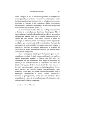 CLOVIS BEVILAQUA 59
clima, a religião, as leis, as maximas do governo, os exemplos das
cousas passadas, os costumes e os usos (I
); «a natureza e o clima
dominam quasi exclusivamente sobre os selvagens; os costumes
governam os chinezes, as leis tyranisam o Japão; os costumes
davam outr'ora o tom na Lacedemonia ; as ma-ximas de governo
e os costumes davam-no em Roma» (2
).
É, pois, inconcusso que o clima não é a força unica a mover
o homem e a sociedade, na theoria de Montesquieu. Mas é
tambem inegavel que elle não soube indicar todos os factores dos
phenomenos sociaes, nem dar o preciso desenvolvimento a
alguns dos que indicou. Teria, então, lançado as bases da
sociologia, si o fizesse; porém, essa operação mental dependia de
condições que sómente mais tarde se realisariam. Dependia da
explanação de certas verdades biologicas, pelas quaes podesse o
espirito ter ingresso no dominio sociologico, e dependia da
verificação de muitos documentos historicos, que sómente neste
seculo fôram interpretados.
Mas o contingente trazido por Montesquieu para a con-
stituição da sociologia é, ainda assim, consideravel; e o seu livro
capital, procurando apanhar o Espirito das leis, deve ser
considerado um dos monumentos mais antigos e mais bellos da
applicação do methodo historico e comparativo ao estudo do
direito. Este aspecto do livro é sem duvida dos mais curiosos e
dos mais importantes para o progresso da jurisprudencia. Eo seu
auctor não deve ser venerado sómente como philosopho, como
historiador, como poeta, no sentido em que elle deu esse titulo a
Montaigne, Mallebranche e Platão; cumpre reverencial-o
tambem, e principalmente, como um dos creadores dessa
modalidade do estudo da jurisprudencia, que nós chamamos hoje
o direito ou a legislação comparada.
(1) e (2) Esprit des lois, XIX, cap. 4,
 