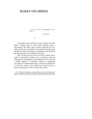 RUDOLF VON JHERING
Er ist der Jurist seines Jahrhunderts und der
Zukunft.
M. DE JONG.
I
A prodigiosa força mental do grande professor de Goet-
tingen o salienta, entre os sabios juristas allemães, como o
representante mais digno dessa corrente tradicional dos pen-
sadores de élite que, accordando a vida esvaída no passado social,
prendem-na, atravez do presente, aos fundamentos da vida futura
que elles antevêem nas escuridades do horisonte.
Não é de hoje que seus livros são lidos no Brazil, fecun-
dando o pensamento nacional, com as doutrinas sadias do
naturalismo na jurisprudencia. Sylvio Roméro citava-o em 1875
e Tobias Barretto, já então,-lhe conhecia as prodigiosas
excavações de romanista-philosopho e começava a popula-risal-
as. Por mim, conheci-o, me recordo bem, quando cur-sava o
quarto anno juridico, cm 1881 (I
). Mas, então, me era
(1) A proposito de determinar a natureza jurídica da posse e dos interdictos pos-
sessorios, o professor nos remettia ao tractado de Jhering, Fundamento dos interdictos
possessorios. No prefacio do Direito das Cousas, de Lafayette, livro classico para o estudo
 