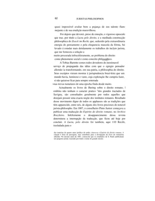 62 JURISTAS PHILOSOPHOS
quasi impossível avaliar bem a pujança de seu talento flam-
mejante e de sua erudição maravilhosa.
Foi depois que devorei, preso de emoção, o vigoroso opusculo
que traz. por titulo a Lucta pelo direito, e a meditada construcção
philosophica do Zweck im Recht, que, seduzido pela extraordinaria
energia do pensamento e pela eloquencia mascula da fórma, fui
levado á estudar mais detidamente os trabalhos do inclyto jurista,
que me forneceu a solução a
muito procurada infructiferamente, ao problema do direito
como phenomeno social e como conceito philosophico.
A Tobias Barretto somos todos devedores do inestimavel
serviço de propaganda das idéas com que o egregio pensador
allemão ia transformando, em sua patria, a philosophia do direito.
Seus escriptos vieram mostrar á jurisprudencia brazi-leira que um
mundo havia, luminoso e vasto, cuja exploração lhe cumpria fazer,
si não quizesse ficar para sempre soterrada
vnas trevas tumulares de uma epocha finda desde muito.
Actualmente os livros de Jhering sobre o direito romano, |
embóra não tenham o caracter pratico "dos grandes tractados de
Savigny, são consultados geralmente por todos aquelles que
dezejam possuir uma exacta noção dos institutos romanos. Resultado
desse movimento digno de todos os applausos são as tradições que
têm apparecido, entre nós, de alguns dos livros preciosos do notavel
jurista-philosopho. Em 1887, o conselheiro Pinto Junior começava a
publicar uma traducção do Espirito do direito romano, no Archivo
Brazileiro. Infelizmente o desapparecimento dessa revista
determinou a interrupção da traducção, que ficou até hoje por
concluir. A Lucta, pelo direito foi tambem, aqui 110 Recife,
trasladada para o
das materias do quarto anno jurídico de então, citava-se o Espirito do direito romano. A
citação é feita de passagem, mas contribuiu para a divulgação do livro do romanista
allemão. No inesmo anno de 1881, consta-me que os estudantes de S. Paulo publicáram
um pequeno jornal, trazendo por titulo o nome do grande mestre.
 