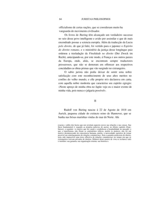64 JURISTAS PHILOSOPHOS
officialismo de certas nações, que se consideram muito ha
vanguarda do movimento civilisador.
Os livros de Jhering têm alcançado um verdadeiro successo
no seio desse povo intelligente e avido por assimilar o que de mais
encendrado possue a sciencia européa. Além da traducção da Lucta
pelo direito, de que já falei, foi vertido para o japonez o Espirito
do direito romano, e o ministério da justiça desse longínquo paiz
ordenou a trasladação da Finalidade no direito (Der Zweck im
Recht), antecipando-se, por este modo, á França e aos outros paizes
da Europa, onde, aliás, se encontram sempre traductores
pressurosos, que não se demoram em offerecer aos respectivos
concidadãos as obras primas que vão surgindo no extrangeiro.
O sabio jurista não podia deixar de sentir uma nobre
satisfacção com este reconhecimento de seus altos meritos no
confins do velho mundo, e elle proprio m'o declarava em carta,
com aquella nobre modestia que caracterisa seu espirito egregio:
«Neste apreço de minha obra no Japão vejo eu o maior evento de
minha vida, pois nunca o julgaria possível».
II
Rudolf von Jhering nasceu á 22 de Agosto de 1818 em
Aurich, pequena cidade do extincto reino de Hannover, que se
banha nas brisas marinhas vindas do mar do Norte. Ahi
exactas c subtis dos factos que nos revelam aspectos novos nas relações e nas cousas. Sua
these fundamental é, segundo as proprias palavras do auctor, no ultimo capitulo (Erge-
bnisse), a seguinte: «o motivo que fez surgir e estabeleceu a hospitalidade no passado, o
que a transformou, não fôram os sentimentos etílicos, porém os praticos; não foi um
motivo desinteressado da consciencia humana, porém, a necessidade egoistica de tornar
possível um entrelaçamento de relações commerciacs. Sem a garantia protectora do direito,
teria sido impossível uma troca effectíva de relações commerciacs no tempo em que os
extrangeiros estivam privados de direitos. Debaixo deste poncto de vista se esclarece todo
o instituto; sua garantia, sua organisação externa, sua historia o.
 