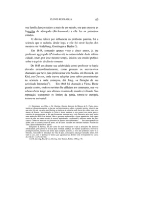 CLOVIS BEVILAQUA 65
sua família lançou raízes a mais de um seculo, seu pae exerceu as
funcções de advogado (Rechtsanwalt) e elle fez os primeiros
estudos.
O direito, talvez por influencia da profissão paterna, foi a
sciencia que o seduziu, desde logo, e elle foi ouvir licções dos
mestres em Heidelberg, Goettingen e Berlin (I
).
Em 1844, contando apenas vinte e cinco annos, já era
professor aggregado (Privadocent) na universidade desta ultima
cidade, onde, por esse mesmo tempo, iniciou seu ensino publico
sobre o espirito do direito romano.
De 1845 em deante sua celebridade como professor se havia
elevado extraordinariamente, como provam os succes-sivos
chamados que teve para preleccionar em Basiléa, em Rostock, em
Kiel, em Giessen, onde travou relações com sabios proeminentes
na sciencia e onde começou, diz Jong, «a floração de sua
actividade litteraria»(2
). Em 1868 foi chamado a Viena. Deste
grande centro, onde os ouvintes lhe affluiam aos centenares, sua voz
echoava bem longe, nos ultimos recantos do mundo civilisado. Sua
reputação, transpondo os limites da patria, tornou-se européa,
tornou-se universal.
(1) Entretanto seu filho, o Dr. Jhering, illustre director do Museu de S. Paulo, pres-
tando-se obsequiosamente a dar-me esclarecimentos sobre o grande jurista, observa-me
que não foi por vocação que Jhering se dedicou á sciencia onde havia de colher tam farta
messe de louros. Sua intenção (e licito é dizer tambem o seu gosto) era entrar para a
carreira da magistratura, e ahi pacificamente entregar-se á vida litteraria pela qual sentia
uma seducção difficil de resistir. Mas o governo recusou-lhe o lagar appetecido, sob o pre-
texto de que um outro irmão já estava aquinhoado e trilhando a mesma senda da judi-
catura. Como se parecem os governos de paizes tam differentes!. . . Em outro poncto do
globo, que eu conheço mais de perto, sei de casos vazados nos mesmos moldes. Porém não
vale a pena rememoral-os agóra.
Emquanto á Jhering, foi por certo de mais vantagem o que a principio lhe pareceu
infelicidade, pois atirou-se á lucta pela verdade jurídica, no mundo academico, elevou-se
prodigiosamente, firmou um nome para sempre glorioso, e nós não podemos saber si o
litterato, vencendo os precalços da vida de juiz, conseguiria alcançar tamanha altura. Em
todo o caso, nós os juristas só temos que agradecer ao destino este reviramento no curso
da vida do excelso mestre.
( 2) M. de Jong, Rudolf vou Jhering, eine Skizze, Berlin, 1888, p. 46.
 