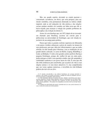 66 JURISTAS PHILOSOPHOS
Mas seu grande espirito, devotado ao estudo paciente e
concentrado, reconheceu, em breve, que seria perigosa, para sua
missão scientifica, urna permanencia demorada na ruidosa cidade
imperial, onde as mil seducções da vida artística e das relações
sociaes podiam arredal-o do caminho em linha recta que elle se
havia traçado, para alcançar a solução dos grandes problemas da
philosophia e da evolução do direito (I
).
Assim, foi com desafogo que, em 1872, depois de ter recusado
um chamado para Strasburg, acceitou um convite para ir
preleccionar na universidade de Goettingen, que está situada no
territorio de sua antiga patria politica.
Parece que todas as grandes escholas superiores da Allemanha
e dos paizes vizinhos cubiçavam a gloria de coutal-o no numero de
seus professores, pois que, além dos offerecimentos a que me tenho
referido, foi elle instado para | illuminar, com as irradiações de seu
grande talento cultivado, os cursos de Berlin, Leipzig, Heidelberg, e
Leide, na Hollanda. A' todos estes grandes centros preferiu Jhering a
pequena Goettingen, porque ahi, melhor do que em outra parte,
podia entregar-se todo á seus queridos estudos, que elle antepunha á
celebridade academica e aos gozos faceis da vida. É certo que elle
não tinha tendencias para anachorêta, que acceitava da vida as suas
alegrias serenas e os seus doces attractivos (2
), mas comprehendeu
que, nas vastas capitaes rumorosas, o torvelinho da vida brilhante
poderia desvial-o de seu alvo,
(1) A Austria couccdeu-lhe a sua nobreza hereditaria, por serviços prestados á
sciencia, e elle sempre se recordou com prazer e saudade dos aunos de brilhante successo
que havia passado na esplendida capital austríaca.
(2) Nào desdenhava Jhering os prazeres da mesa, sabendo, como Renan, dar valor a
um prato appetitoso. Era-lhe sempre agradavel, dizem as informações de seu illustre filho,
saber aquando voltava d'aula, a uma hora, que o esperava, na mesa, um bom peixe, uma
perdiz ou uma gallinhola ». Nos jantares de companhia era um dos convivas de mais franca
jovialidade.
Era lambem um apaixonado pela musica, gostando de ter os seus seroes musicaes cm
casa, e sendo elle mesmo um exímio pianista.
 