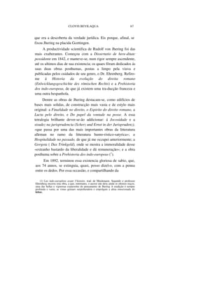CLOVIS BEVILAQUA 67
que era a descoberta da verdade jurídica. Eis porque, afinal, se
fixou Jhering na placida Gcettingen.
A productividade scientifica de Rudolf von Jhering foi das
mais exuberantes. Começou com a Dissertatio de here-ditatc
possidente em 1842, e manteve-se, num rigor sempre ascendente,
até os ultimos dias de sua existencia; os quaes fôram dedicados ás
suas duas obras posthumas, postas a limpo pela viuva e
publicadas pelos cuidados de seu genro, o Dr. Ehrenberg. Refiro-
me á Historia da evolução do direita romano
(Enlwicklungsgeschichte des römischen Rechts) e a Prehistoria
dos indo-europeus, de que já existem uma tra-ducção franceza e
uma outra hespanhola.
Dentre as obras de Jhering destacam-se, como edifícios de
bases mais solidas, de construcção mais vasta e de estylo mais
original: a Fina/idade no direito, o Espirito do direito romano, a
Lucta pelo direito, e Do papel da vontade na posse. A essa
tetralogia brilhante dever-se-ão addicionar: á Jocosidade e a
sisudez na jurisprudencia (Scherz und Ernst in der Jurisprudenz),
«que passa por uma das mais importantes obras da litteratura
alleman no ramo da litteratura humo-ristico-satyrica»; a
Hospitalidade no passado, de que já me occupei anteriormente; a
Gorgeta ( Das Trinkgeld), onde se mostra a immoralidade desse
«extranho bastardo da liberalidade e dá remuneração»; e a obra
posthuma sobre a Prehistoria dos indo-europeus (1
).
Em 1892, terminou essa existencia gloriosa de sabio, que,
aos 74 annos, se extinguia, quasi, posso dizel-o, com a penna
entre os dedos. Por essa occasião, e compartilhando da
(1) Les indo-europêens avant I´histoire, trad. de Meulenaere. Segundo o professor
Ehrenberg encerra esta obra, a que, entretanto, o auctor não dera ainda os ultimos traços,
uma das bellas e vigorosas expressões do pensamento de Jhering A erudição é sempre
profunda e vasta; as vistas geniaes surprehendem e empolgam a alma emocionada do
leitor.
 