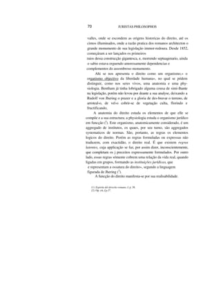 70 JURISTAS PHILOSOPHOS
valles, onde se escondem as origens historicas do direito, até os
cimos illuminados, onde a razão pratica dos romanos architecton o
grande monumento de sua legislação immor-redoura. Desde 1852,
começáram a ser lançados os primeiros
raios dessa construcção gigantesca, e, morrendo septuagenario, ainda
o sabio estava erguendo amorosamente dependencias e
complementos do assombroso monumento.
Ahi se nos apresenta o direito como um organismo,« o
organismo objectivo da liberdade humana», no qual se pódem
distinguir, como nos seres vivos, uma anatomia e uma phy-
siologia. Bentham já tinha lobrigado alguma cousa de simi-lhante
na legislação, porém não levou por deante a sua analyse, deixando a
Rudolf von Jhering o prazer e a gloria de des-bravar o terreno, de
arroteal-o, de vel-o cobrir-se de vegetação culta, florindo e
fructificando,
A anatomia do direito estuda os elementos de que elle se
compõe e a sua estructura; a physiologia estuda o organismo jurídico
em funcção (I
). Este organismo, anatomicamente considerado, é um
aggregado de institutos, os quaes, por seu turno, são aggregados
systematicos de normas. São, portanto, as regras os elementos
logicos do direito. Porém as regras formuladas ou expressas não
traduzem, com exactidão, o direito real. É que existem regras
latentes, cuja applicação se faz, por assim dizer, inconscientemente,
que completam os j preceitos expressamente formulados. Por outro
lado, essas regras sómente cobrem uma relação da vida real, quando
ligadas em grupos, formando as instituições jurídicas, que
e representam a ossatura do direito», segundo a linguagem
figurada de Jhering (2
).
A funcção do direito manifesta-se por sua realisabilidade.
(1) Espiriiu del derecho romano, I, p. 38.
(2) Op. cit.,I,p.5º.
 