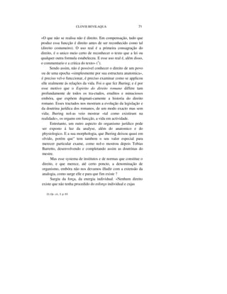 CLOVIS BEVILAQUA 71
«O que não se realisa não é direito. Em compensação, tudo que
produz essa funcção é direito antes de ser reconhecido como tal
(direito costumeiro). O uso real é a primeira consagração do
direito, é o unico meio certo de reconhecer o texto que a lei ou
qualquer outra formula estabeleceu. E esse uso real é, além disso,
o commentario e a critica do texto» (1
).
Sendo assim, não é possivel conhecer o direito de um povo
ou de uma epocha «simplesmente por sua estructura anatomica»,
é preciso vel-o funccionar, é preciso examinar como se applicou
elle realmente ás relações da vida. Foi o que fez Jhering; e é por
esse motivo que o Espirito do direito romano differe tam
profundamente de todos os tra-ctados, eruditos e minuciosos
embóra, que expõem dogmati-camente a historia do direito
romano. Esses tractados nos mostram a evolução da legislação e
da doutrina jurídica dos romanos, de um modo exacto mas sem
vida; Jhering nol-as veio mostrar «tal como existiram na
realidade», os orgams em funcção, a vida em actividade.
Entretanto, um outro aspecto do organismo jurídico pode
ser exposto á luz da analyse, além do anatomico e do
physiologico. E a sua morphologia, que Jhering deixou quasi em
olvido, porém que" tem tambem o seu valor especial para
merecer particular exame, como nol-o mostrou depois Tobias
Barretto, desenvolvendo e completando assim as doutrinas do
mestre.
Mas esse systema de institutos e de normas que constitue o
direito, e que merece, até certo poncto, a denominação de
organismo, embóra não nos devamos illudir com a extensão da
analogia, como surge elle e para que fim existe ?
Surgiu da força, da energia individual. «Nenhum direito
existe que não tenha procedido do esforço individual e cujas
(I) Op. cit., I. p. 65.
 