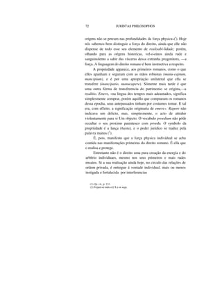 72 JURISTAS PHILOSOPHOS
origens não se percam nas profundidades da força physica»(l
). Hoje
nós sabemos bem distinguir a força do direito, ainda que elle não
dispense de todo esse seu elemento de realisabi-lidade; porém,
olhando para as origens historicas, vel-o-einos ainda rude e
sanguinolento a sahir das vísceras dessa extranha progenitora, —a
força. A linguagem do direito romano é bem instructiva a respeito.
A propriedade apparece, aos primeiros romanos, como o que
elles apanham e seguram com as mãos robustas (manu-captum,
mancipium), e é por uma apropriação unilateral que ella se
transfere (inancipatio, manucapere). Sómente mais tarde é que
uma outra fórma de transferencia do patrimonio se origina,—a
traditio. Emere, «na lingua dos tempos mais adeantados, significa
simplesmente comprar, porém aquillo que compraram os romanos
dessa epocha, seus antepassados tinham por costumes tomar. E tal
era, com effeito, a significação originaria de emere». Rapere não
indicava um delicto, mas, simplesmente, o acto de attrahir
violentamente para si Um objecto. O vocabulo proedium não póde
occultar o seu proximo parentesco com proeda. O symbolo da
propriedade é a lança (hasta), e o poder juridico se traduz pela
palavra manus (2
).
É, pois, manifesto que a força physica individual se acha
contida nas manifestações primeiras do direito romano. É ella que
o realisa e protege.
Entretanto não é o direito uma pura creação da energia e do
arbítrio individuaes, mesmo nos seus primeiros e mais rudes
ensaios. Si a sua realisação ainda hoje, no circulo das relações de
ordem privada, é entregue á vontade individual, mais ou menos
instigada e fortalecida por interferencias
(1) Op. cit., p. 131.
(2) Vejam-se todo o § X e os segs.
 