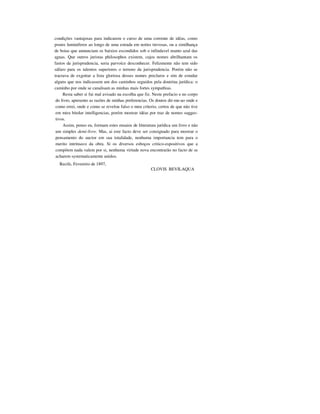 condições vantajosas para indicarem o curso de uma corrente de idéas, como
postes luminiferos ao longo de uma estrada em noites trevosas, ou a similhança
de boias que annunciam os baixios escondidos sob o infindavel manto azul das
aguas. Que outros juristas philosophos existem, cujos nomes abrilhantam os
fastos da jurisprudencia, seria parvoíce desconhecer. Felizmente não tem sido
sáfaro para os talentos superiores o terreno da jurisprudencia. Porém não se
tractava de exgottar a lista gloriosa desses nomes preclaros e sim de estudar
alguns que nos indicassem um dos caminhos seguidos pela doutrina jurídica: o
caminho por onde se canalisam as minhas mais fortes sympathias.
Resta saber si fui mal avisado na escolha que fiz. Neste prefacio e no corpo
do livro, apresento as razões de minhas preferencias. Os doutos dir-me-ao onde e
como errei, onde e como se revelou falso o meu criterio, certos de que não tive
em mira bitolar intelligencias, porém mostrar idéas por traz de nomes sugges-
tivos.
Assim, penso eu, formam estes ensaios de litteratura jurídica um livro e não
um simples demi-livre. Mas, ai este facto deve ser consignado para mostrar o
pensamento do auctor em sua totalidade, nenhuma importancia tem para o
merito intrínseco da obra. Si os diversos esboços critico-espositivos que a
compõem nada valem por si, nenhuma virtude nova encontrarão no facto de se
acharem systematicamente unidos.
Recife, Fevereiro de 1897,
CLOVIS BEVILAQUA
 