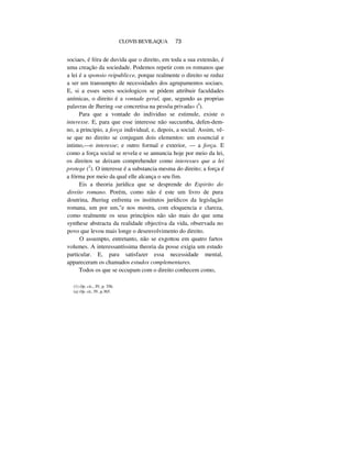 CLOVIS BEVILAQUA 73
sociaes, é fóra de duvida que o direito, em toda a sua extensão, é
uma creação da sociedade. Podemos repetir com os romanos que
a lei é a sponsio reipublicce, porque realmente o direito se reduz
a ser um transumpto de necessidades dos agrupamentos sociaes.
E, si a esses seres sociologicos se pódem attribuir faculdades
anímicas, o direito é a vontade geral, que, segundo as proprias
palavras de Jhering «se concretisa na pessôa privada» (I
).
Para que a vontade do individuo se estimule, existe o
interesse. E, para que esse interesse não succumba, defen-dem-
no, a principio, a força individual, e, depois, a social. Assim, vê-
se que no direito se conjugam dois elementos: um essencial e
intimo,—o interesse; e outro formal e exterior, — a força. E
como a força social se revela e se annuncia hoje por meio da lei,
os direitos se deixam comprehender como interesses que a lei
protege (2
). O interesse é a substancia mesma do direito; a força é
a fórma por meio da qual elle alcança o seu fim.
Eis a theoria jurídica que se desprende do Espirito do
direito romano. Porém, como não é este um livro de pura
doutrina, Jheriug enfrenta os institutos jurídicos da legislação
romana, um por um,"e nos mostra, com eloquencia e clareza,
como realmente os seus princípios não são mais do que uma
synthese abstracta da realidade objectiva da vida, observada no
povo que levou mais longe o desenvolvimento do direito.
O assumpto, entretanto, não se exgottou em quatro fartos
volumes. A interessantíssima theoria da posse exigia um estudo
particular. E, para satisfazer essa necessidade mental,
appareceram os chamados estudos complementares.
Todos os que se occupam com o direito conhecem como,
(1) Op. cit.,, IV, p. 356.
(a) Op. cit., IV, p.365.
 
