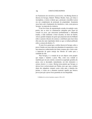74 JURISTAS PHILOSOPHOS
no Fundamento dos interdictos possessorios, von Jhering afastou as
theorias de Savigny, Rudorf, Thibaut, Roeder, Gans, por falsas e
incompletas, e tornou evidente que a protecção concedida á posse
era um complemento da protecção da propriedade. Justamente
nesse facto está o fundamento dos interdictos, e não, como pensava
Savigny,' na repressão da violencia.
E um livro forte, de argumentação cerrada, de erudição vasta;
porém, não se eleva ás culminancias attingidas pelo Papel da
vontade na posse, que emocionou profundamente a Allemanha
erudita, e onde realmente o leitor encontra, no dizer de Guérin,
«desses grandes lampejos de genio que projectam uma luz brilhante
sobre os ponctos obscuros da sciencia e contribuem para fazer desta
obra uma das mais importantes dentre as que se tenham publicado
sobre a sciencia do direito» (I
).
É neste livro genial que a celebre theoria de Savigny sobre a
posse é batida com uma cópia tam abundante de argumentos e com
tam minucioso conhecimento das fontes romanas que o leitor sente
a impressão de quem emerge das illusões do sonho para a
realidade da vida.
Para Savigny, é a vontade de ter um objecto como proprio
que origina e mantém a posse. Mas, como essa vontade se
manifesta por um acto externo, essencial na acquisição geradora da
posse, esta se decompõe, naturalmente, em dois elementos: o
animus domini e o corpus. Jhering torna patente que Savigny se
deixou levar exclusivamente por Paulus, pois que, para a pratica
diaria dos julgadores romanos assim como para a doutrina dos
juristas, o corpus era o elemento essencial, aquelle que bastava
provar para que a posse fosse garantida em sua integridade.
(1) Bulletin de la societe de legislation comparée, 1892, p. 612.
 