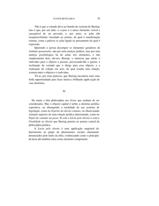 CLOVIS BEVILAQUA 75
Não é que a vontade deva ser banida do systema de Jhering;
mas é que, por um lado, o corpus é o unico elemento visível e
susceptível de ser provado, e, por outro, se acha elle
inseparavelmente vinculado ao animus, do qual é manifestação
externa, como a palavra se acha ligada ao pensamento do qual é
expressão.
Querendo o jurista decompor os elementos geradores do
instituto possessorio, não por uma analyse jurídica, mas por uma
analyse psychologica ha de achar tres elementos, e não
simplesmente dois, diz-nos Jhering: o interesse que attráe o
individuo para o objecto a possuir, provocando-lhe o querer; a
inclinação da vontade que o dirige para esse objecto; e a
realisação da volição em acto, do qual resulta uma relação.
externa entre o objecto e o individuo.
Vê-se, por estas palavras, que Jhering encontrou mais uma
bella opportunidade para fazer inteira e brilhante appli-cação de
suas doutrinas.
IV
Ha muita e bôa philosophia nos livros que acabam de ser
considerados. Mas o objecto capital é nelles a doutrina jurídica
expositiva, ou abrangendo a totalidade de um systema de
legislação, como no Espirito do direito romano, ou illumi-nando
somente aspectos de uma relação jurídica determinada, como no
Papel da vontade na posse. B com a Lttcta pelo direito e com a
Finalidade no direito que Jhering penetra no poncto central da
philosophia jurídica.
A Lucta pelo direito é uma applicação magistral do
darwinismo ao grupo de phenomenos sociaes claramente
denunciados pelo titulo da obra, evidenciando como o principio
da lucta ahi também entra como elemento componente.
 