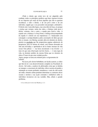 CLOVIS BEVILAQUA 77
«Todo o direito que existe teve de ser adquirido pelo
combate; todos os princípios jurídicos que hoje vigoram tiveram
de ser impostos por meio da lucta áquelles que não os queriam
reconhecer, e todo o direito, o de um povo como o de um
individuo, suppõe que o seu possuidor está prompto a defendel-o.
O direito não é uma idéa logica, mas uma idéa de força; eis porque
a justiça que soergue, numa das mãos, a balança onde peza o
direito, sustenta, com a outra, a espada para fazel-o valer. A
espada sem a balança é a força bruta; a balança desacompanhada
da espada é o direito em sua impotencia» (1
). Analysando essa
concepção e acompa-nhando-a pelas associações de idéas que por
ella se cruzam, von Jhering ascende além do dominio do direito,
penetra na psycholia que lhe proporciona paginas admiraveis de
perspicacia, piza no terreno da moral, com firmesa desusada em
sólo tam movediço, e aprofunda-se até ás fontes mesmas da vida
social. Esta phrase — «na lucta encontrarás o teu di-reito », é
mais do que uma observação real dos factos, — é uma regra de
vida, no dominio jurídico da mesma fórma que no dominio da
ethica. É mais do que uma verdade psycho-
logica, porque se torna um estimulo para o avigoramento do
"caracter.
Na Lucta pelo direito borbulham, em lucida zymosis, as idéas
que hão de ter o seu desenvolvimento completo na Finalidade do
direito. Até então, a analyse do philosopho como que se detinha
ao transpor a consciencia do individuo, talvez receiosa de perder a
orientação no oceano profundo, tumultuoso e vasto da vida social;
até então, sómente achára prudente determinar os contornos desse
oceano e mostrar a sua acção constante e inilludivel sobre os
indivíduos im-mersos em sua vastidão. Mas, afinal, o grande
problema,
(1) Le combat pour le droit, trad. Meydieu, p. 1 e 2.
 