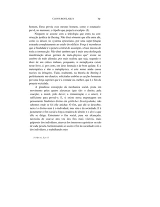 CLOVIS BEVILAQUA 79
homem, Deus previu esse mesmo homem, como o estatuario
prevê, no marmore, o Apollo que projecta exculpir» (I).
Ninguem se assuste com a teleologia que entra na con-
strucção jurídica de Jhering. Não direi sómente que ella entra ahi,
como os deuses no systema epicuriano, por uma super-fetação
extranha completamente ao estylo do edificio. Força é reconhecer
que a finalidade é o poncto central do assumpto, a base mesma de
toda a construcção. Não direi tambem que é mais uma desfarçada
manifestação desse germen de meta-physica que" existe no
cerebro de todo allemão, por mais realista que seja, segundo o
dizer de um critico italiano, porquanto, si metaphysica existe
neste livro, é, por certo, em dose limitada e de bom quilate. E a
metempirica e não a metaphysica, si este nome ainda causa
receios ou irritações. Tudo, realmente, na theoria de Jhering é
perfeitamente me-chauico, solicitadas embóra as acções humanas
por uma força superior que é a vontade ou, melhor, que é o fim da
propria sociedade.
A grandiosa concepção da mechanica social, posta em
movimento pelas quatro alavancas (que são: o direito, pela
coacção; a moral, pelo dever; a remuneração e o amor), é
sufficiente para proval-o. E, si existe nessa engrenagem um
pensamento finalistico divino ein göttlicher Zweckgcdanke, não
sabemos onde se foi elle anichar. O fim, que ahi se descobre,
nem é o divino nem é o individual; mas sim o da sociedade. E é
justamente o fim social a força creadora do direito e o alvo a que
elle se dirige. Entretanto o fim social, para ser alcançado,
necessita de coar-se atra vez dos fins mais visíveis, mais
palpaveis dos indivíduos, atravez dos interesses egoisticos ou não
de cada pessôa, harmonisando-se assim o fim da sociedade com o
dos indivíduos, e trabalhando estes
(1) Op. cit„ I, p. 13.
 