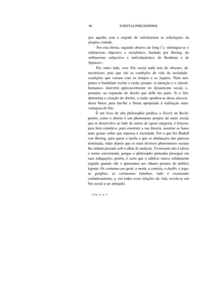 80 JURISTAS PHILOSOPHOS
por aquella com o engodo de satisfazerem as solicitações da
propria vontade.
Por esta fórma, segundo observa de Jong (1
), «distingue-se o
utilitarismo objectivo e socialistico, fundado por Jhering, do
utilitarismo subjectivo e individualistico de Bentham e de
Spencer».
Por outro lado, esse fim social nada tem de obscuro, de
mysterioso, pois que são as condições de vida da sociedade,
condições que variam com os tempos e os logares. Nem tam
pouco a finalidade exclue a razão, porque «a intenção e o calculo
humanos» intervêm apreciavelmente no dynamismo social, e,
portanto, na expansão do direito que delle faz parte. Si o fim
determina a creação do direito, a razão apodera-se desse plasson,
desse bloco, para dar-lhe a fórma apropriada á realisação mais
vantajosa do fim.
É um livro de alta philosophia jurídica o Zweck im Recht;
porém, como o direito é um phenomeno proprio do meio social,
que se desenvolve ao lado de outras de egual categoria, é forçoso,
para bem estudal-o, para construir a sua theoria, assentar as bases
mais geraes sobre que repousa a sociedade. Foi o que fez Rudolf
von Jhering, para quem a tarefa a que se abalançára não pareceu
terminada, sinão depois que os mais diversos phenomenos sociaes
lhe tinham passado sob o olhar de analysta. Terminada não é talvez
o termo conveniente, porque o philosopho pretendia proseguir em
suas indagações; porém, é certo que o edifício estava solidamente
erguido quando elle o apresentou aos olhares pasmos do publico
legente. Os costumes em geral, a moda, a cortezia, o duello, o jogo,
as gorgêtas, as cerimonias funebres, tudo é examinado
cuidadosamente, e, em todas essas relações da vida, revela-se um
fim social a ser attingido.
(I) Op. cit., p. 11.
 