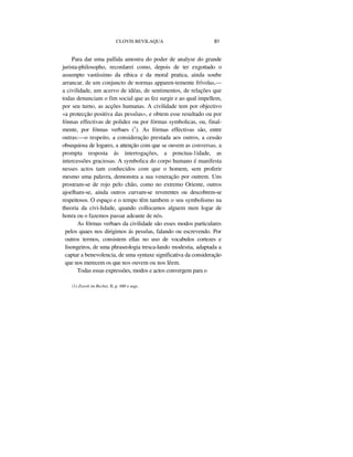 CLOVIS BEVILAQUA 81
Para dar uma pallida amostra do poder de analyse do grande
jurista-philosopho, recordarei como, depois de ter exgottado o
assumpto vastíssimo da ethica e da moral pratica, ainda soube
arrancar, de um conjuncto de normas apparen-temente frívolas,—
a civilidade, um acervo de idéas, de sentimentos, de relações que
todas denunciam o fim social que as fez surgir e ao qual impellem,
por seu turno, as acções humanas. A civilidade tem por objectivo
«a protecção positiva das pessôas», e obtem esse resultado ou por
fónnas effectivas de polidez ou por fórmas symbolicas, ou, final-
mente, por fónnas verbaes (1
). As fórmas effectivas são, entre
outras:—o respeito, a consideração prestada aos outros, a cessão
obsequiosa de logares, a attenção com que se ouvem as conversas, a
prompta resposta ás interrogações, a ponctua-1idade, as
intercessões graciosas. A symbolica do corpo humano é manifesta
nesses actos tam conhecidos com que o homem, sem proferir
mesmo uma palavra, demonstra a sua veneração por outrem. Uns
prostram-se de rojo pelo chão, como no extremo Oriente, outros
ajoelham-se, ainda outros curvam-se reverentes ou descobrem-se
respeitosos. O espaço e o tempo têm tambem o seu symbolismo na
theoria da civi-lidade, quando collocamos alguem num logar de
honra ou o fazemos passar adeante de nós.
As fórmas verbaes da civilidade são esses modos particulares
pelos quaes nos dirigimos ás pessôas, falando ou escrevendo. Por
outros termos, consistem ellas no uso de vocabulos cortezes e
lisongeiros, de uma phraseologia tresca-lando modestia, adaptada a
captar a benevolencia, de uma syntaxe significativa da consideração
que nos merecem os que nos ouvem ou nos lêem.
Todas essas expressões, modos e actos convergem para o
(1) Zweek im Rechet, II, p. 480 e segs.
 