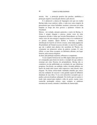 82 JURISTAS PHILOSOPHOS
mesmo fim: a protecção positiva das pessôas, antithetica a
protecção negativa exercida pelo direito e pelo decoro.
E é admiravel a clareza de linguagem com que nos traduz
Jhering todas essas analyses subtis, e toda essa vasta congerie de
pensamentos que vemos borbulhar, acachoar, extravazar em ondas
límpidas ao longo dos dois grossos e opulentos volumes da
Finalidade.
Merece, em verdade, attenção particular o estylo de Jhering. A
fórma é sempre elegante e precisa, muitas vezes de uma
eloquencia elevada e nobre que recorda Demosthenes ou Cicero,
outras vezes de uma energia e singeleza como só as souberam ter
os juristas romanos. Quem burilou a formosa e erudita
introducção do Espirito do direito romano, umas tantas paginas da
Hospitalidade, da Vontade na posse, de todos os seus livros, emfim,
que são o pabulo mais plastico dos sacerdotes de Themis, era
certamente um primoroso artista da palavra escripta. E, com
effeito, as suas obras occupam, na litteratura alleman, um logar
honroso, pela correcta elegancia
do dizer, pela perfeição estylistica, affirmam os competentes.
A esse respeito forneceu-me seu filho alguns dados que devem
ser consignados para honra do mestre e exemplo dos que andam a
mourejar por estas florestas da jurisprudencia. Jhering não se
contentava em dar publicidade aos resultados de suas laboriosas
pesquizas. Seu desejo, sua ambição, nobre e fecunda ambição, era
fazel-o do modo mais exacto, mais expressivo, mais diserto, mais
elegante. Na fórma artista-mente modelada entendia que estava
uma das condições do successo e uma garantia segura da influencia
duradoura de suas obras. E era com meticuloso escrupulo que se
punha a procura da phrase adequada. Um trecho que nos parece o
modo mais natural para traduzir a idéa do auctor, muitas vezes
custou-lhe prolongado esforço, cujos vestígios se poderiam
encontrar nas razuras, emendas e entrelinhas do manuscripto.
 