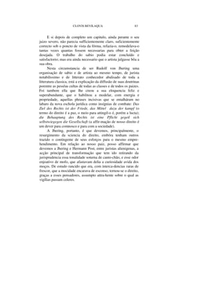 CLOVIS BEVILAQUA 83
E si depois de completo um capitulo, ainda perante o seu
juizo severo, não parecia sufficientemente claro, suficientemente
correcto sob o poncto de vista da fórma, refazia-o, remodelava-o
tantas vezes quantas fossem necessarias para obter a feição
desejada. O trabalho do sabio podia estar concluído e
satisfactorio; mas era ainda necessario que o artista julgasse bôa a
sua obra.
Nesta circumstancia de ser Rudolf von Jhering uma
organisação de sabio e de artista ao mesmo tempo, de jurista
notabilissimo e de litterato conhecedor abalisado de toda a
litteratura classica, está a explicação da diffusão de suas doutrinas
porentre as pessôas cultas de todas as classes e de todos os paizes.
Foi tambem ella que lhe creou a sua eloquencia feliz e
superabundante, que o habilitou a modelar, com energia e
propriedade, aquellas phrases incisivas que se entalháram no
labaro da nova eschola jurídica como insígnias de combate: Das
Ziel des Rechts ist der Friede, das Mittel dazu der kampf (o
termo do direito é a paz, o meio para attingil-o é, porém a lucta);
die Behauptung des Rechts ist eine Pflicht gegetl sich
selbstwiegegen die Gesellschaft (a affir-mação de nosso direito é
um dever para comnosco e para com a sociedade).
A Jhering, portanto, é que devemos, principalmente, o
resurgimento da sciencia do direito, embóra tenham outros
trazido o contingente de seus esforços para o mesmo empre-
hendimento. Em relação ao nosso paiz, posso affirmar que
devemos a Jhering e Hermann Post, entre juristas alienigenas, a
acção principal de transformação que tem ido retirando da
jurisprudencia essa tonalidade soturna de canto-chão, e esse odor
enjoativo de mofo, que afastavam delia a curiosidade avida dos
moços. De estudo rancido que era, com interca-dencias raras de
frescor, que a mocidade encarava de esconso, tornou-se o direito,
graças a esses pensadores, assumpto attra-hente sobre o qual as
vigílias passam celeres.
 
