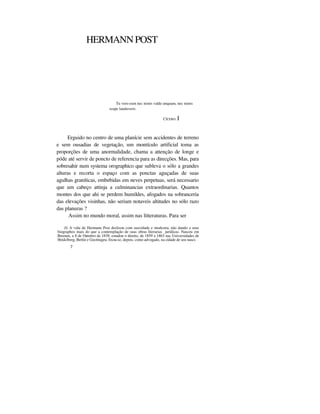 HERMANN POST
Tu vero eum nec nimis valde unquam, nec nimis
scepe laudaveris.
CÍCERO. I
Erguido no centro de uma planície sem accidentes de terreno
e sem ousadias de vegetação, um montículo artificial toma as
proporções de uma anormalidade, chama a attenção de longe e
póde até servir de poncto de referencia para as direcções. Mas, para
sobresahir num systema orographico que subleva o sólo a grandes
alturas e recorta o espaço com as ponctas aguçadas de suas
agulhas graníticas, embebidas em neves perpetuas, será necessario
que um cabeço attinja a culminancias extraordinarias. Quantos
montes dos que ahi se perdem humildes, afogados na sobranceria
das elevações visinhas, não seriam notaveis altitudes no sólo razo
das planuras ?
Assim no mundo moral, assim nas litteraturas. Para ser
(I) A vida de Hermann Post deslisou com suavidade e modestia, não dando a seus
biographos mais do que a contemplação de suas obras literarias jurídicas. Nasceu em
Bremen, a 8 de Outubro de 1839, estudou o direito, de 1859 a 1863 nas Universidades de
Heidclberg, Berlin e Gocttiugeu, fixou-se, depois, como advogado, na cidade de seu nasci-
7
 