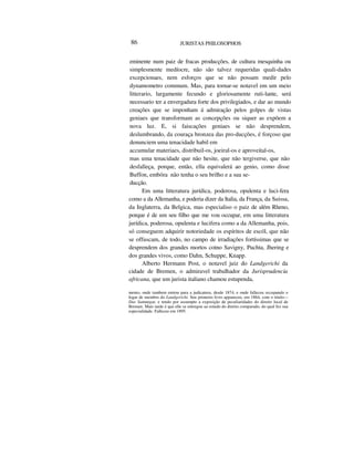 86 JURISTAS PHILOSOPHOS
eminente num paiz de fracas producções, de cultura mesquinha ou
simplesmente medíocre, não são talvez requeridas quali-dades
excepcionaes, nem esforços que se não possam medir pelo
dynamometro commum. Mas, para tornar-se notavel em um meio
litterario, largamente fecundo e gloriosamente ruti-lante, será
necessario ter a envergadura forte dos privilegiados, e dar ao mundo
creações que se imponham á admiração pelos golpes de vistas
geniaes que transformam as concepções ou siquer as expõem a
nova luz. E, si faiscações geniaes se não desprendem,
deslumbrando, da couraça bronzea das pro-ducções, é forçoso que
denunciem uma tenacidade habil em
accumular materiaes, distribuil-os, joeiral-os e aproveital-os,
mas uma tenacidade que não hesite, que não tergiverse, que não
desfalleça, porque, então, ella equivalerá ao genio, como disse
Buffon, embóra não tenha o seu brilho e a sua se-
ducção.
Em uma litteratura jurídica, poderosa, opulenta e luci-fera
como a da Allemanha, e poderia dizer da Italia, da França, da Suissa,
da Inglaterra, da Belgica, mas especialiso o paiz de além Rheno,
porque é de um seu filho que me vou occupar, em uma litteratura
jurídica, poderosa, opulenta e lucifera como a da Allemanha, pois,
só conseguem adquirir notoriedade os espíritos de escól, que não
se offuscam, de todo, no campo de irradiações fortíssimas que se
desprendem dos grandes mortos cotno Savigny, Puchta, Jhering e
dos grandes vivos, como Dahn, Schuppe, Knapp.
Alberto Hermann Post, o notavel juiz do Landgerichi da
cidade de Bremen, o admiravel trabalhador da Jurisprudencia
africana, que um jurista italiano chamou estupenda,
mento, onde tambem entrou para a judicatura, desde 1874, e onde falleceu occupando o
logar de membro do Landgerichi. Seu primeiro livro appareceu, em 1864, com o titulo—
Das Sammtgut, e tendo por assumpto a exposição de peculiaridades do direito local de
Bremen. Mais tarde é que elle se entregou ao estudo do direito comparado, do qual fez sua
especialidade. Falleceu em 1895.
 
