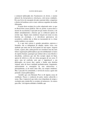 CLOVIS BEVILAQUA 87
o estimavel philosopho dos Fundamentos do direito, o mestre
adoravel da Jurisprudencia etimologica, está nessas condições.
Por seus livros de concepção elevada e paciente labor, conquistou
o direito de hombrear com os mais valorosos engenhos da erudita
Allemanha.
O nome deste escriptor já se acha vulgarisado entre- os que
no Brazil lêem cousas jurídicas. Não sei, porém, si possa dizer o
mesmo de sua doutrina. E peccado em que muitos incorrem, o de
alludir amiudadamente a theorias que se conhecem apenas de
ouvida vaga. Alguns mais estudiosos lançam um nome ou uma
doutrina em circulação, e os desi-diosos apressam-se em
secundal-os, embóra não se dêem ao incommodo de ir a fonte
encher tambem o seu cantaro.
E, o que mais curioso é, grandes pensadores, operosos e
fecundos, não se dedignáram de adoptar, muitas vezes, esse
methodo que tanto tem de facil quanto de mal seguro. Augusto
Comte, a quem, aliás, ainda persisto em considerar uma das mais
felizes organisações philosophicas que tem abrilhantado os fastos
do espirito humano, quaesquer que tenham sido as suas illusões e
descabidas, confessou que não lêra escripto algum de Kant,
apezar de referir-se a elle em várias passagens de seu curso. E
grave uma tal confissão, pois que é imperdoavel a um
philosoplio, em nossos dias, aspirar a fundar uma doutrina
original, antes de haver meditado profunda-mente, longamente,
amorosamente as concepções de seus antecessores e,
principalmente, as do maior entre elles, nos tempos modernos.
Mas o peccado foi commettido, e servirá de excusa a quem não
pretende a laurea philosophica.
Acredito que com Hermann Post se dê alguma cousa de
similhante. Poucos o conhecem de perto; muitos sabem-lhe o
nome. Mas é impossivel que todos esses disponham de tempo e
resolução para estudar-lhe os escriptos já numerosos. Ao menos
para elles, terá alguma utilidade o trabalho, que
 