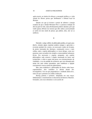88 JURISTAS PHILOSOPHOS
agóra enceto, no intuito de esboçar a concepção jurídica e o valor
mental do illustre jurista que abrilhantou o tribunal local de
Bremen.
Quanto aos que já tiveram o prazer de admirar a energia
creadora de que é dotado Hermann Post e a pasmosa erudição do
alto da qual nos fala, nada absolutamente poderei adeantar, pois que
venho apenas affirmar isso mesmo que elles sabem, accrescentando
as razões de meu modo de pensar, que pódem, aliás, não ser as
melhores.
II
Derruído o antigo edifício da philosophia jurídica, do qual, peza
dizel-o, sómente alguns materiaes poderia soerguer e aproveitar a
reverente piedade dos crentes, era necessario cuidar em levantar,
da poeira miseranda dos destroços, construcções novas e mais
solidas, onde o espirito philosophico se viesse abrigar, como nos
penetraes mais reconditos dos templos a transcendental substancia
divina. Era necessario e urgente, porquanto, sem espirito
philosophico, toda sciencia é simples amontoado de factos mal
esclarecidos, e sobre os quaes não passa, em extremecimentos de
vitalidade, a voz da unidade da existencia, que vem reboando pela
mente dos mais nobres pensadores, para estabelecer a ligação
coexistencial e succes-sional dos phenomenos.
Mas, para estabelecer a philosophia do direito sobre bases
experimentaes, dois caminhos se abriam deante dos
investigadores. Um em que preponderava o methodo dedu-ctivo,
outro em que a primaria era cedida á inducção.
Jhering preferiu o primeiro. Adoptando em seus traços
fuhdamentaes o transformismo evolucionista de Darwin e Haeckel,
formando, com esses elementos e com auxilio de
 