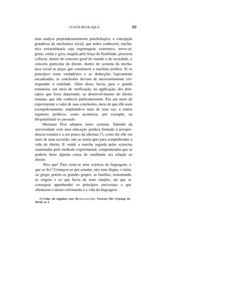 CLOVIS BEVILAQUA 89
uma analyse preponderantemente psuchologica; a concepção
grandiosa da mechanica social, que todos conhecem, mecha-
nica extraordinaria cuja engrenagem, extremece, move-se,
geme, estala e gyra, tangida pela força da finalidade, procurou
collocar, dentro do conceito geral do mundo e da sociedade, o
conceito particular do direito, dentro do systema da mecha-
nica social as peças que constituem a machina juridica. Si os
princípios eram verdadeiros e as deducções logicamente
encadeiadas, as conclusões deviam de necessariamente cor-
responder á realidade. Além disso, havia, para o grande
romanista, um meio de verificação, na applicação, dos prin-
cípios que fosse depurando, ao desenvolvimento do direito
romano, que elle conhecia particularmente. Era um meio de
experimentar o valor de suas conclusões, meio de que elle usou
escrupulosamente, ampliando-o mais de uma vez, a outros
regimens jurídicos, como aconteceu, por exemplo, na
Hospitalidade no passado.
Hermann Post adoptou outro systema. Sahindo da
universidade com uma educação jurídica limitada á jurispru-
dencia romana e a um pouco da alleman (I
), como diz elle em
mais de uma occasião, não se sentia apto para comprehender a
vida do direito. E vendo a marcha seguida pelas sciencias
reanimadas pelo methodo experimental, comprehendeu que se
poderia fazer alguma cousa de similhante era relação ao
direito.
Pois que! Para crear-se uma scíencia da linguagem, o
que se fez? Começou-se por estudar, não uma língua, o latim
ou grego, porém os grandes grupos, as famílias, remontando
ás origens e ao que havia de mais simples, até que se
conseguiu apprehender os princípios universaes a que
obedecem o desen-volvimento e a vida da linguagem.
(1) Ueber die Aufgaben ciner Rechtvissenschaft, Vorwort; Der Ursprung dcs
Rechts, p- 3.
 