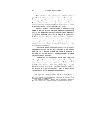90 JURISTAS PHILOSOPHOS
Para construir-se uma sciencia das religiões, como se
procedeu? Examinaram-se todas as crenças, todos os mythos,
todas as superstições, todos os supernaturalismos. Estava,
pois, indicado o caminho á trilhar, tanto mais claramente
quanto eram tambem essas disciplinas pertencentes ao mesmo
grupo, eram tambem essas sciencias da ordem social.
Atirou-se, portanto, á faina, colhendo os documentos, estu-
dando os systemas jurídicos que se lhe deparáram, remontando ás
origens, não desdenhando os rudes e humildes povos desherdados
do quinhão hereditario da civilisação. Depois de organisado o
herbario, era que o botanista poderia comparar os especimens,
distribuil-os em grupos naturaes, e surpre-hender as suas
approximações latentes e as leis mediante as j quaes se
desenvolviam elles, cada um considerado isoladamente, e todos
considerados em conjuncto.
«Logo que as legislações de todos os povos da terra fôrem
estudadas no mesmo grau em que o têm sido as suas línguas,
escreveu elle, a sciencia jurídica será capaz de despertar o
interesse geral, e não se lhe notará mais aquella conhecida aridez
de que, ainda hoje, se resente».
Dominado por esse pensamento, que lhe abria campos de
observação ainda intactos ou mal conhecidos ao lado de alguns
que, póde se dizer, nem eram suspeitados, foi H. Post dando á
estampa esses curiosos e admiraveis trabalhos que, com tam
grande sympathia, apresentava o sociologo Durkheim, em 1887,
aos leitores da Revue philosophique, e que, já anteriormente,
Tobias Barretto indicára aos estudiosos do Brazil (1
).
(1) No artigo— Uma nova intuição do direito, publicado nas Questões Vigentes, e.
depois, reeditado nos Estudos de direito, ed. Laemmert, Tobias conheceu a Introducção a
uma sciencia natural do direito (Einleitung im eine Naturwissensechafl des Rechts, 1872 ) e
a Origem do direito ( Ursprung des Rechts).
Outras muitas obras seguiram-se a estas duas, que, aliás, estão entre as primeiras de
Post sobre a evolução Jurídica e o direito comparado. Destacarei sómente as seguintes:
 
