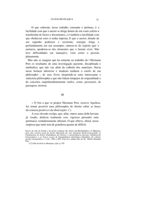 CLOVIS BEVILAQUA 91
O que sobresáe, nesse trabalho constante e pertinaz, é a
facilidade com que o auctor se dirige dentro de um vasto celeiro a
transbordar de factos e documentos, e é tambem a docilidade com
que obedecem estes á senha imposta, E que o auctor, dotado de
um engenho poderoso e resistente, emergiu longa e
profundamente em seu assumpto, saturou-se do espirito que' o
animava, apoderou-se dos elementos que o faziam viver. Não
teve difficuldades em manejal-o, visto como o possuía
plenamente.
Mas não se imagine que ha sómente no trabalho de | Hermanu
Post os resultados de uma investigação paciente, disciplinada e
methodica, que não vae além da colheita dos materiaes. Havia
nesse homem laborioso e modesto tambem o estofo de um
philosopho ; de seus livros desprende-se uma interessante e
seductora pliilosophia a que não faltam lampejos de originalidade e
de conceitos surprehendentemente rutilos, como, procurarei, de
passagem, mostrar.
III
« O fim a que se propoz Hermanu Post, escreve Aguilera,
foi tornar possível uma pliilosophia do direito sobre as bases
da sciencia positiva e da observação» (1
).
A esse elevado escôpo, que, aliás, outros antes delle haviam
já visado, dedicou realmente esse vigoroso pensador uma
pertinacia verdadeiramente alleman. O que obteve, afinal, nessa
empreza que tanto tem de grandiosa quanto de difficil,
Inícios da vida do Estudo e da direito (Anfange des Staats uud Recbtslebens), os Materiaes
para uma sciencia geral do direito (Bausteine fur cine algemeine Rechtswissensckaft), os
Fundamentos do direito (Grundlagen des Rechts), a Jurisprudencia africana (Afrikanische
Jurispriidenz), e os Traços geraes de Jurisprudencia etimologica (Grundriss der ethnolo
gischen Jurisprudenz), 2 vols., 1894 a 1895. Esta foi a ultima obra do Dr. Alberto Hennann
Post.
(1) L'idée du droit en Allemagne, agite, p. 359.
 