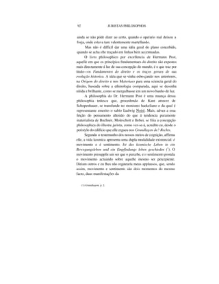 92 JURISTAS PHILOSOPHOS
ainda se não póde dizer ao certo, quando o operario mal deixou a
forja, onde estava tam valentemente martellando.
Mas não é difficil dar uma idéa geral do plano concebido,
quando se acha elle traçado em linhas bem accentuadas.
O livro philosophico por excellencia de Hermann Post,
aquelle em que os princípios fnndamentaes do direito são expostos
mais directamente á luz de sua concepção do mundo, é o que traz por
titulo—os Fundamentos do direito e os traços geraes de sua
evolução historica. A idéa que se vinha esbo-çando nos anteriores,
na Origem do direito e nos Materiaes para uma sciencia geral do
direito, baseada sobre a ethmologia comparada, aqui se desenha
nitida e brilhante, como se mergulhasse em um novo banho de luz.
A philosophia do Dr. Hermann Post é uma nuança dessa
philosophia tedesca que, procedendo de Kant atravez de
Schopenhauer, se transfunde no monismo haekeliano e da qual é
representante emerito o sabio Ludwig Noiré. Mais, talvez a essa
feição do pensamento allemão do que á tendencia puramente
materialista de Buchner, Moleschott e Bebei, se filia a concepção
philosophica do illustre jurista, como ver-se-á, acredito eu, desde o
peristylo do edifício que elle ergueu nos Grundlagen de? Rechts.
Segundo o testemunho dos nossos meios de cognição, affirma
elle, a vida kosmica apresenta uma dupla modalidade existencial: é
movimento e é sentimento. Ist das kosmische Leben in ein
Bewegungsleben und ein Empfindungs leben geschieden (1
). O
movimento presuppõe um ser que o percebe, e o sentimento postula
o movimento actuando sobre aquelle mesmo ser percepiente.
Diriam outros e eu lhes não regatearia meus applausos, que, sendo
assim, movimento e sentimento são dois momentos do mesmo
facto, duas manifestações da
(1) Grundlagem, p. 2.
 