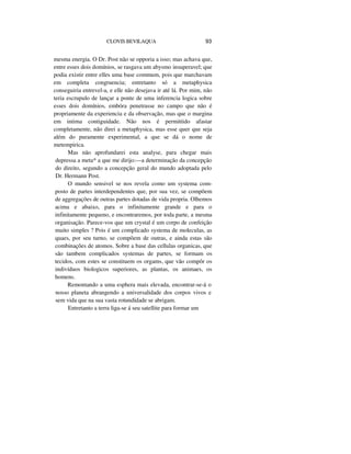 CLOVIS BEVILAQUA 93
mesma energia. O Dr. Post não se opporia a isso; mas achava que,
entre esses dois domínios, se rasgava um abysmo insuperavel; que
podia existir entre elles uma base commum, pois que marchavam
em completa congruencia; entretanto só a metaphysica
conseguiria entrevel-a, e elle não desejava ir até lá. Por mim, não
teria escrupulo de lançar a ponte de uma inferencia logica sobre
esses dois domínios, embóra penetrasse no campo que não é
propriamente da experiencia e da observação, mas que o margina
em intima contiguidade. Não nos é permittido afastar
completamente, não direi a metaphysica, mas esse quer que seja
além do puramente experimental, a que se dá o nome de
metempirica.
Mas não aprofundarei esta analyse, para chegar mais
depressa a meta* a que me dirijo:—a determinação da concepção
do direito, segundo a concepção geral do mundo adoptada pelo
Dr. Hermann Post.
O mundo sensivel se nos revela como um systema com-
posto de partes interdependentes que, por sua vez, se compõem
de aggregações de outras partes dotadas de vida propria. Olhemos
acima e abaixo, para o infinitamente grande e para o
infinitamente pequeno, e encontraremos, por toda parte, a mesma
organisação. Parece-vos que um crystal é um corpo de confeição
muito simples ? Pois é um complicado systema de moleculas, as
quaes, por seu turno, se compõem de outras, e ainda estas são
combinações de atomos. Sobre a base das cellulas organicas, que
são tambem complicados systemas de partes, se formam os
tecidos, com estes se constituem os orgams, que vão compôr os
indivíduos biologicos superiores, as plantas, os animaes, os
homens.
Remontando a uma esphera mais elevada, encontrar-se-á o
nosso planeta abrangendo a universalidade dos corpos vivos e
sem vida que na sua vasta rotundidade se abrigam.
Entretanto a terra liga-se á seu satellite para formar um
 