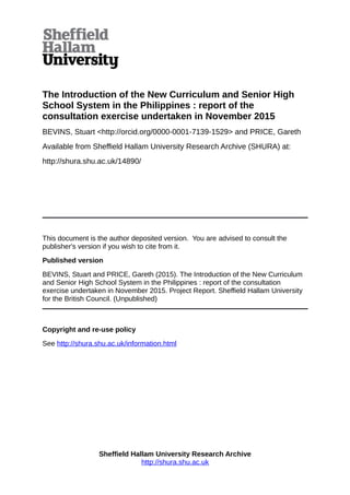 The Introduction of the New Curriculum and Senior High
School System in the Philippines : report of the
consultation exercise undertaken in November 2015
BEVINS, Stuart <http://orcid.org/0000-0001-7139-1529> and PRICE, Gareth
Available from Sheffield Hallam University Research Archive (SHURA) at:
http://shura.shu.ac.uk/14890/
This document is the author deposited version. You are advised to consult the
publisher's version if you wish to cite from it.
Published version
BEVINS, Stuart and PRICE, Gareth (2015). The Introduction of the New Curriculum
and Senior High School System in the Philippines : report of the consultation
exercise undertaken in November 2015. Project Report. Sheffield Hallam University
for the British Council. (Unpublished)
Copyright and re-use policy
See http://shura.shu.ac.uk/information.html
Sheffield Hallam University Research Archive
http://shura.shu.ac.uk
 