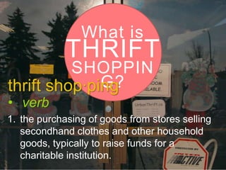 What is

THRIFT

SHOPPIN
G?
thrift shop·ping
• verb

1. the purchasing of goods from stores selling
secondhand clothes and other household
goods, typically to raise funds for a
charitable institution.

 