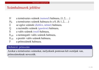 Matematikai alapfogalmak


Számhalmazok jelölése

 N     a természetes számok (natural) halmaza, {1, 2, . . .}
 N0    a természetes számok halmaza és a 0, {0, 1, 2, . . .}
 Z     az egész számok (Zahlen, német) halmaza,
 Q     a racionális számok (quotient) halmaza,
 R     a valós számok (real) halmaza,
 R≥0   a nemnegatív valós számok halmaza,
 R>0   a pozitív valós számok halmaza,
 P     a prímszámok halmaza.

Deﬁníció: prímszám
Azokat a természetes számokat, melyeknek pontosan két osztójuk van,
prímszámoknak nevezzük.



                                                                      11 / 48
 