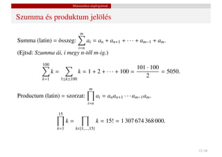 Matematikai alapfogalmak


Szumma és produktum jelölés
                              m
Summa (latin) = összeg:            ai = an + an+1 + · · · + am−1 + am .
                             i=n
(Ejtsd: Szumma ái, i megy n-t˝ l m-ig.)
                             o
          100
                                                   101 · 100
              k=         k = 1 + 2 + · · · + 100 =           = 5050.
          k=1    1≤k≤100
                                                      2

                                    m
Productum (latin) = szorzat:               ai = an an+1 · · · am−1 am .
                                   i=n

                 15
                       k=                  k = 15! = 1 307 674 368 000.
                 k=1        k∈{1,...,15}




                                                                          12 / 48
 