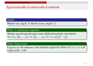 Matematikai alapfogalmak


Egzisztenciális és univerzális kvantorok


Jelölés
Minden (all, angol): ∀, létezik (exists, angol): ∃.

Példa: A számelmélet alaptétele
Minden egynél nagyobb egész szám el˝ áll prímszámok szorzataként.
                                                 o
∀n ∈ Z>1 ∃p1 , . . . , pk ∈ P, ∃ai , . . . , ak ∈ N : n = pa1 pa2 · · · pak .
                                                           1 2           k


Példa: Thalész-tétel
Legyen k az AB szakaszra, mint átmér˝ re rajzolt kör. Ekkor ∀C ∈ k, C
                                    o                                           A, B
esetén ACB = 90◦ .



                                                                                  13 / 48
 