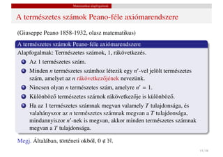 Matematikai alapfogalmak


A természetes számok Peano-féle axiómarendszere
(Giuseppe Peano 1858-1932, olasz matematikus)
A természetes számok Peano-féle axiómarendszere
Alapfogalmak: Természetes számok, 1, rákövetkezés.
  1   Az 1 természetes szám.
  2   Minden n természetes számhoz létezik egy n -vel jelölt természetes
      szám, amelyet az n rákövetkez˝ jének nevezünk.
                                   o
  3   Nincsen olyan n természetes szám, amelyre n = 1.
  4   Különböz˝ természetes számok rákövetkez˝ je is különböz˝ .
              o                              o               o
  5   Ha az 1 természetes számnak megvan valamely T tulajdonsága, és
      valahányszor az n természetes számnak megvan a T tulajdonsága,
      mindannyiszor n -nek is megvan, akkor minden természetes számnak
      megvan a T tulajdonsága.

Megj. Általában, történeti okból, 0           N.
                                                                           15 / 48
 