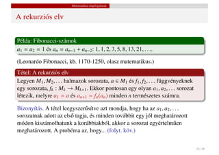 Matematikai alapfogalmak


A rekurziós elv


Példa: Fibonacci-számok
a1 = a2 = 1 és an = an−1 + an−2 : 1, 1, 2, 3, 5, 8, 13, 21, . . ..

(Leonardo Fibonacci, kb. 1170-1250, olasz matematikus.)
Tétel: A rekurziós elv
Legyen M1 , M2 , . . . halmazok sorozata, a ∈ M1 és f1 , f2 , . . . függvényeknek
egy sorozata, fk : Mk → Mk+1 . Ekkor pontosan egy olyan a1 , a2 , . . . sorozat
létezik, melyre a1 = a és an+1 = fn (an ) minden n természetes számra.

Bizonyítás. A tétel leegyszer˝ sítve azt mondja, hogy ha az a1 , a2 , . . .
                             u
sorozatnak adott az els˝ tagja, és minden továbbit egy jól meghatározott
                       o
módon kiszámolhatunk a korábbiakból, akkor a sorozat egyértelm˝ en     u
meghatározott. A probéma az, hogy... (folyt. köv.)

                                                                                    16 / 48
 