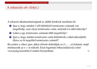 Matematikai alapfogalmak


A rekurziós elv (folyt.)



A rekurzió alkalmazhatóságánál az alábbi kérdések merülnek fel:
  1   Igaz-e, hogy minden 1-t˝ l különböz˝ természetes számnak van
                               o          o
            o o                                          ˝
      megel˝ z˝ je, azaz olyan természetes szám, melynek o a rákövetkez˝ je?
                                                                       o
  2   Lehet-e egy természetes számnak több megel˝ z˝ je?
                                                o o
  3   Igaz-e, hogy minden természetes szám különbözik a rákövetkez˝ jét˝ l,
                                                                  o o
                 ˝
      illetve az ot megel˝ z˝ természetes számtól?
                         o o
Ha ezekre a válasz igen, akkor el˝ ször deﬁniáljuk az {1, . . . , n} halmazt, majd
                                 o
értelmezzük az n < m relációt. Ezen fogalmak felhasználásával a tétel
viszonylag kézenfekv˝ módon bizonyítható.
                     o




                                                                                17 / 48
 