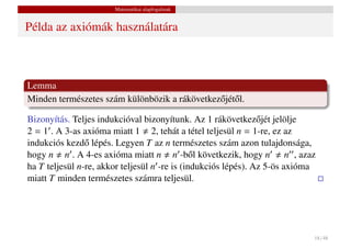 Matematikai alapfogalmak


Példa az axiómák használatára



Lemma
Minden természetes szám különbözik a rákövetkez˝ jét˝ l.
                                               o o

Bizonyítás. Teljes indukcióval bizonyítunk. Az 1 rákövetkez˝ jét jelölje
                                                                o
2 = 1 . A 3-as axióma miatt 1 2, tehát a tétel teljesül n = 1-re, ez az
indukciós kezd˝ lépés. Legyen T az n természetes szám azon tulajdonsága,
                o
hogy n n . A 4-es axióma miatt n n -b˝ l következik, hogy n n , azaz
                                               o
ha T teljesül n-re, akkor teljesül n -re is (indukciós lépés). Az 5-ös axióma
miatt T minden természetes számra teljesül.




                                                                            18 / 48
 